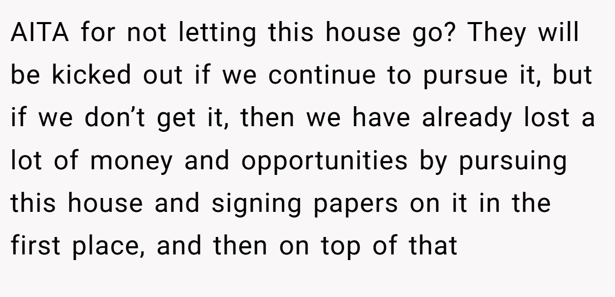 AITA for not letting this house go? They will be kicked out if we continue to pursue it, but if we don’t get it, then we have already lost a lot of money and opportunities by pursuing this house and signing papers on it in the first place, and then on top of that