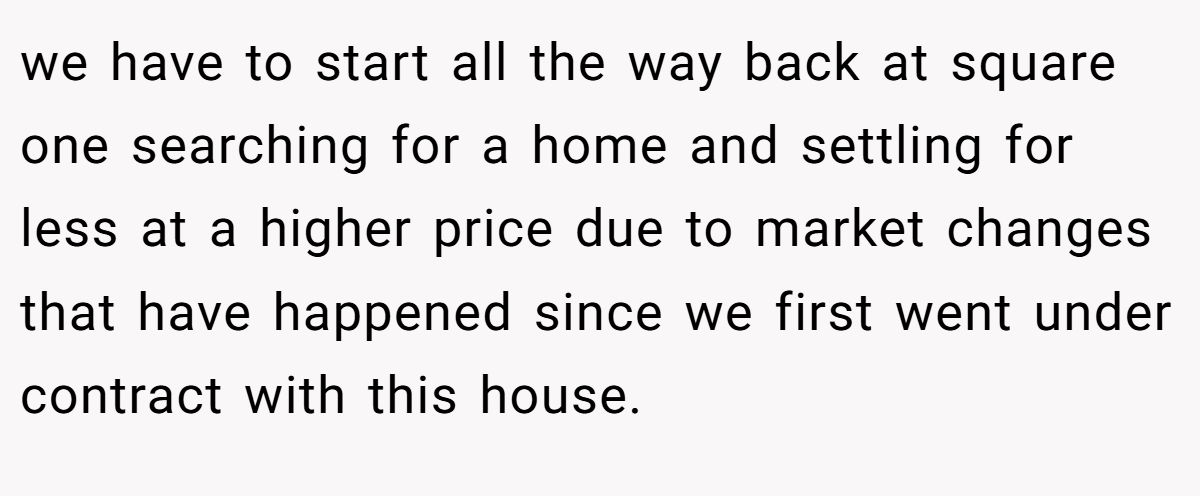 we have to start all the way back at square one searching for a home and settling for less at a higher price due to market changes that have happened since we first went under contract with this house.