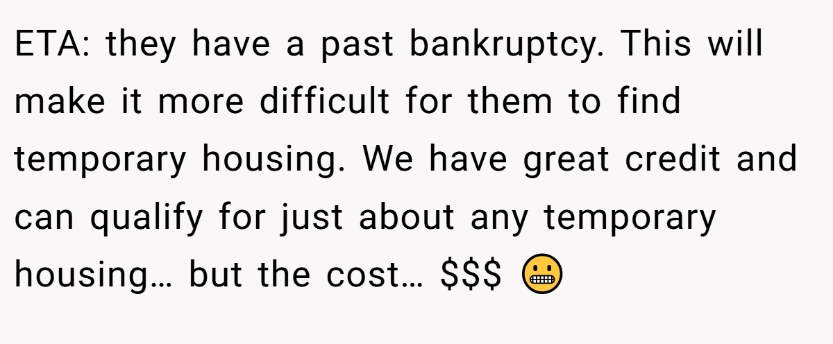 ETA: they have a past bankruptcy. This will make it more difficult for them to find temporary housing. We have great credit and can qualify for just about any temporary housing… but the cost… $$$ 😬
