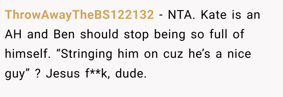 ThrowAwayTheBS122132 − NTA. Kate is an AH and Ben should stop being so full of himself. “Stringing him on cuz he’s a nice guy” ? Jesus f**k, dude.