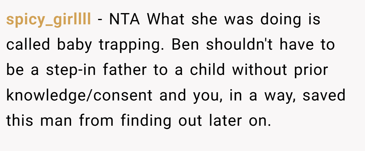 spicy_girllll − NTA What she was doing is called baby trapping. Ben shouldn't have to be a step-in father to a child without prior knowledge/consent and you, in a way, saved this man from finding out later on.