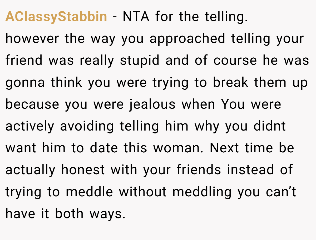 AClassyStabbin − NTA for the telling. ​ however the way you approached telling your friend was really stupid and of course he was gonna think you were trying to break them up because you were jealous when You were actively avoiding telling him why you didnt want him to date this woman. Next time be actually honest with your friends instead of trying to meddle without meddling you can’t have it both ways.