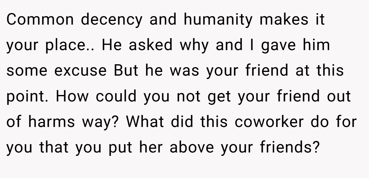 Common decency and humanity makes it your place.. He asked why and I gave him some excuse But he was your friend at this point. How could you not get your friend out of harms way? What did this coworker do for you that you put her above your friends?