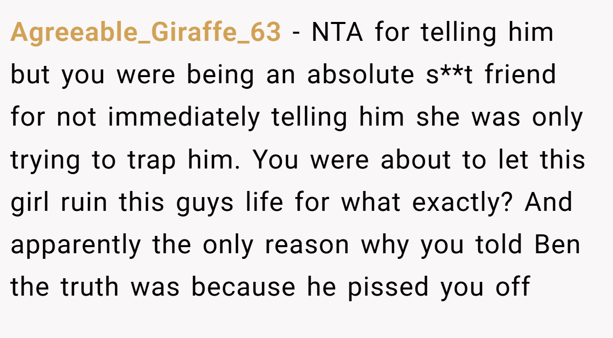 Agreeable_Giraffe_63 − NTA for telling him but you were being an absolute s**t friend for not immediately telling him she was only trying to trap him. You were about to let this girl ruin this guys life for what exactly? And apparently the only reason why you told Ben the truth was because he pissed you off