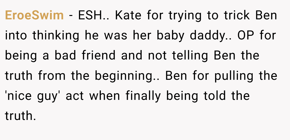 EroeSwim − ESH.. Kate for trying to trick Ben into thinking he was her baby daddy.. OP for being a bad friend and not telling Ben the truth from the beginning.. Ben for pulling the 'nice guy' act when finally being told the truth.