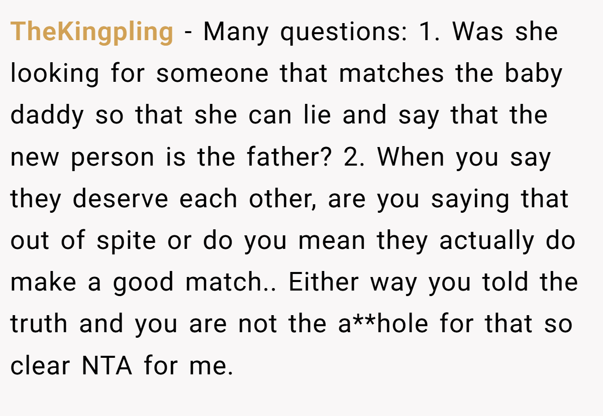 TheKingpling − Many questions: 1. Was she looking for someone that matches the baby daddy so that she can lie and say that the new person is the father? 2. When you say they deserve each other, are you saying that out of spite or do you mean they actually do make a good match.. Either way you told the truth and you are not the a**hole for that so clear NTA for me.