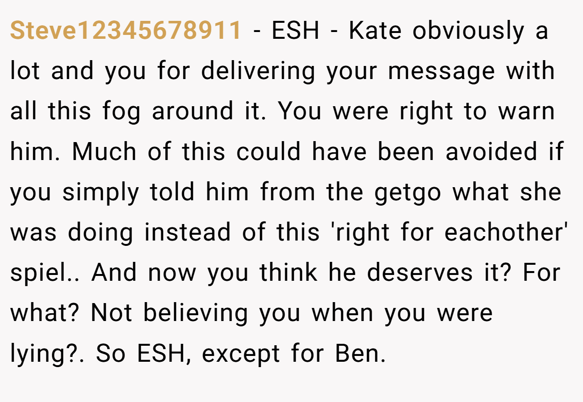 Steve12345678911 − ESH - Kate obviously a lot and you for delivering your message with all this fog around it. You were right to warn him. Much of this could have been avoided if you simply told him from the getgo what she was doing instead of this 'right for eachother' spiel.. And now you think he deserves it? For what? Not believing you when you were lying?. So ESH, except for Ben.