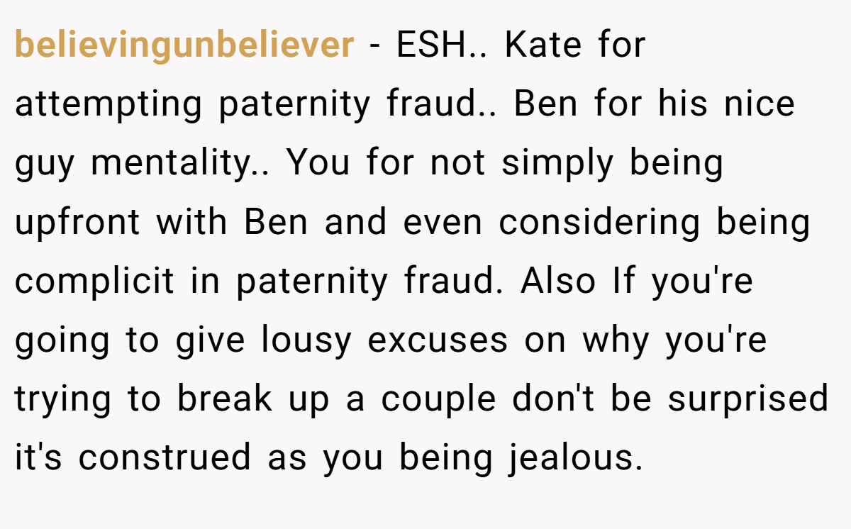 believingunbeliever − ESH.. Kate for attempting paternity fraud.. Ben for his nice guy mentality.. You for not simply being upfront with Ben and even considering being complicit in paternity fraud. Also If you're going to give lousy excuses on why you're trying to break up a couple don't be surprised it's construed as you being jealous.