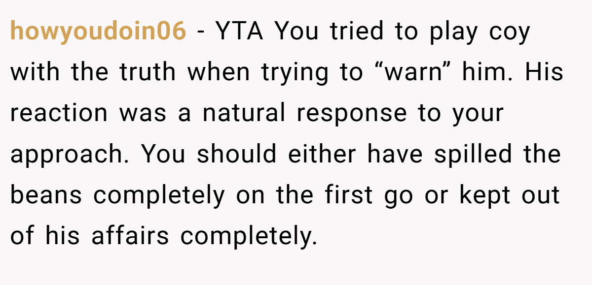 howyoudoin06 − YTA You tried to play coy with the truth when trying to “warn” him. His reaction was a natural response to your approach. You should either have spilled the beans completely on the first go or kept out of his affairs completely.