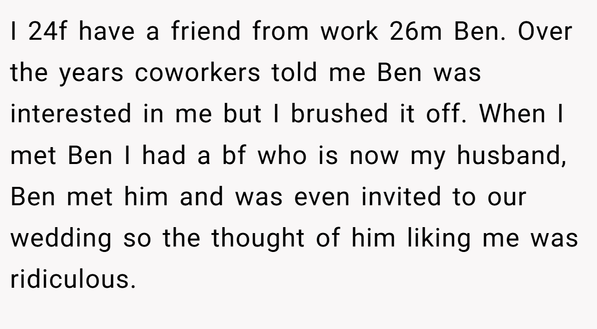 I 24f have a friend from work 26m Ben. Over the years coworkers told me Ben was interested in me but I brushed it off. When I met Ben I had a bf who is now my husband, Ben met him and was even invited to our wedding so the thought of him liking me was ridiculous.