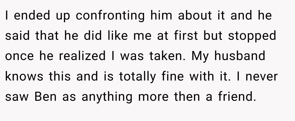 I ended up confronting him about it and he said that he did like me at first but stopped once he realized I was taken. My husband knows this and is totally fine with it. I never saw Ben as anything more then a friend.