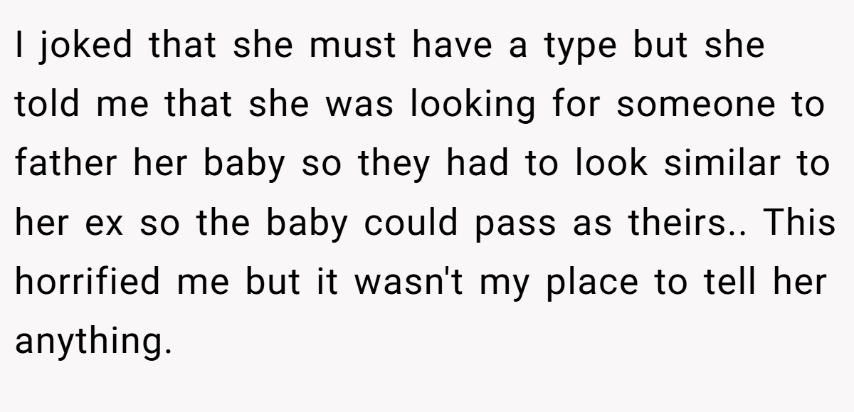 I joked that she must have a type but she told me that she was looking for someone to father her baby so they had to look similar to her ex so the baby could pass as theirs.. This horrified me but it wasn't my place to tell her anything.