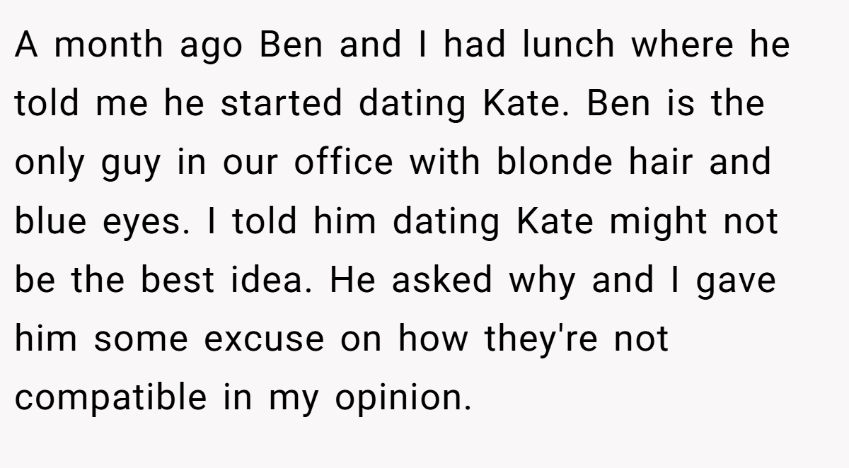 A month ago Ben and I had lunch where he told me he started dating Kate. Ben is the only guy in our office with blonde hair and blue eyes. I told him dating Kate might not be the best idea. He asked why and I gave him some excuse on how they're not compatible in my opinion.