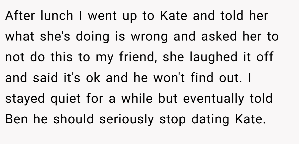 After lunch I went up to Kate and told her what she's doing is wrong and asked her to not do this to my friend, she laughed it off and said it's ok and he won't find out. I stayed quiet for a while but eventually told Ben he should seriously stop dating Kate.