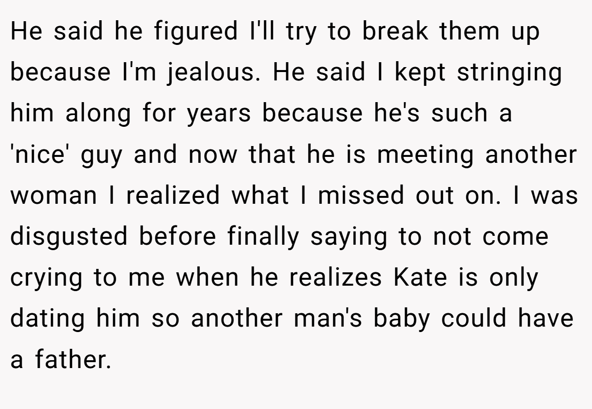 He said he figured I'll try to break them up because I'm jealous. He said I kept stringing him along for years because he's such a 'nice' guy and now that he is meeting another woman I realized what I missed out on. I was disgusted before finally saying to not come crying to me when he realizes Kate is only dating him so another man's baby could have a father.