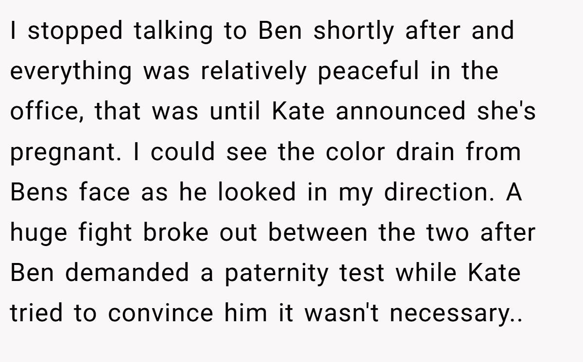 I stopped talking to Ben shortly after and everything was relatively peaceful in the office, that was until Kate announced she's pregnant. I could see the color drain from Bens face as he looked in my direction. A huge fight broke out between the two after Ben demanded a paternity test while Kate tried to convince him it wasn't necessary..