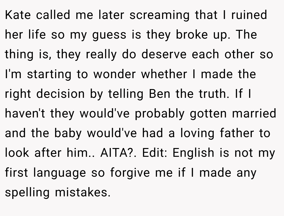 Kate called me later screaming that I ruined her life so my guess is they broke up. The thing is, they really do deserve each other so I'm starting to wonder whether I made the right decision by telling Ben the truth. If I haven't they would've probably gotten married and the baby would've had a loving father to look after him.. AITA?. Edit: English is not my first language so forgive me if I made any spelling mistakes.