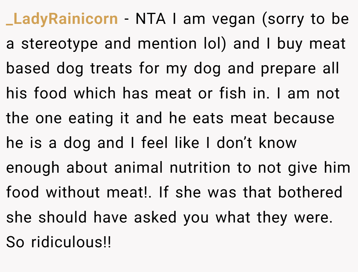 _LadyRainicorn − NTA I am vegan (sorry to be a stereotype and mention lol) and I buy meat based dog treats for my dog and prepare all his food which has meat or fish in. I am not the one eating it and he eats meat because he is a dog and I feel like I don’t know enough about animal nutrition to not give him food without meat!. If she was that bothered she should have asked you what they were. So ridiculous!!