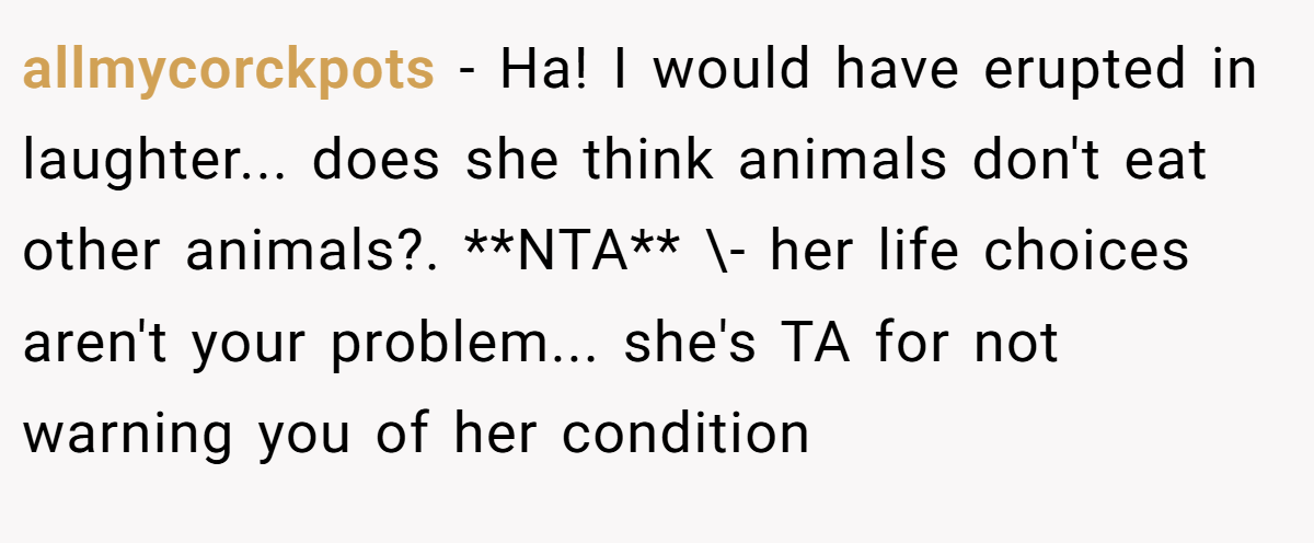 allmycorckpots − Ha! I would have erupted in laughter... does she think animals don't eat other animals?. **NTA** \- her life choices aren't your problem... she's TA for not warning you of her condition