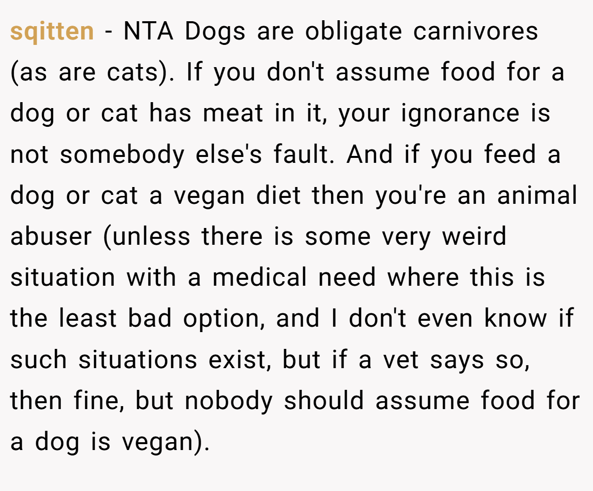 sqitten − NTA Dogs are obligate carnivores (as are cats). If you don't assume food for a dog or cat has meat in it, your ignorance is not somebody else's fault. And if you feed a dog or cat a vegan diet then you're an animal abuser (unless there is some very weird situation with a medical need where this is the least bad option, and I don't even know if such situations exist, but if a vet says so, then fine, but nobody should assume food for a dog is vegan).