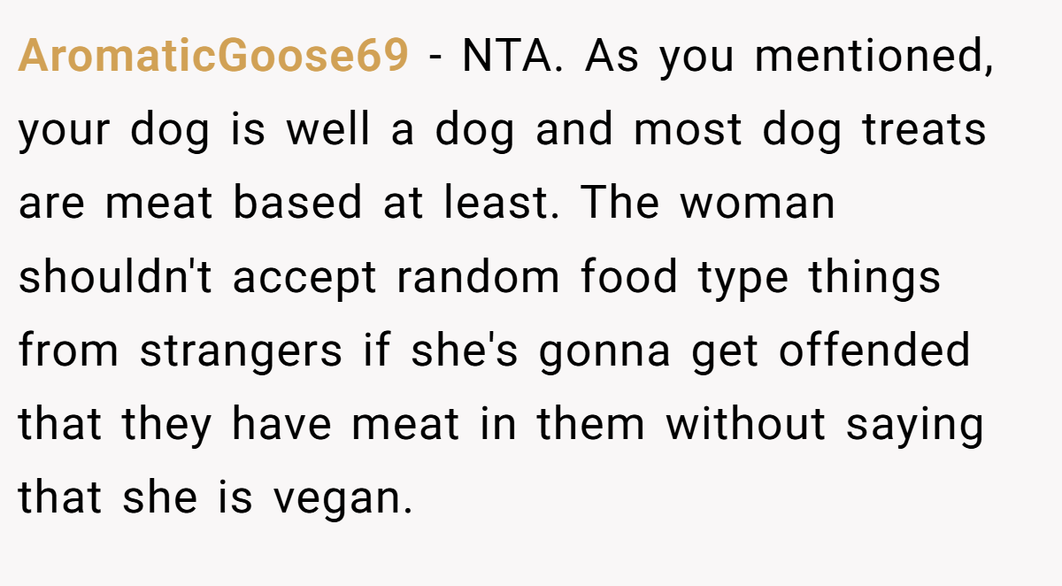 AromaticGoose69 − NTA. As you mentioned, your dog is well a dog and most dog treats are meat based at least. The woman shouldn't accept random food type things from strangers if she's gonna get offended that they have meat in them without saying that she is vegan.