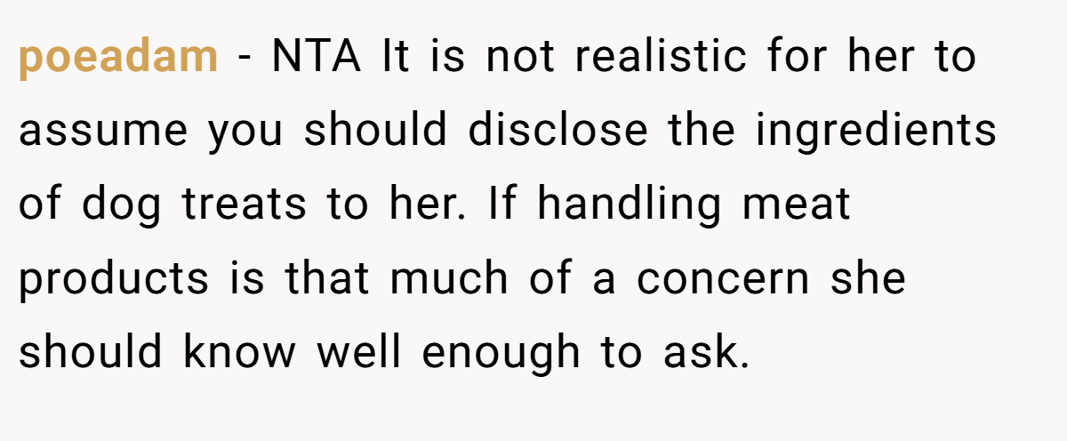 poeadam − NTA It is not realistic for her to assume you should disclose the ingredients of dog treats to her. If handling meat products is that much of a concern she should know well enough to ask.