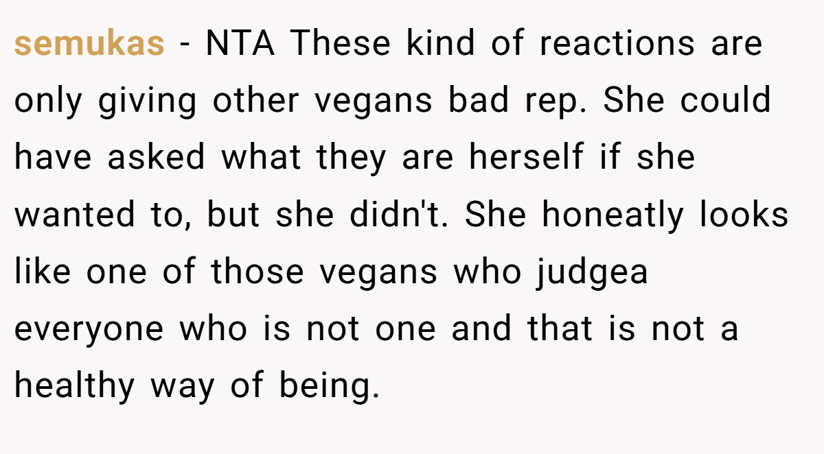 semukas − NTA These kind of reactions are only giving other vegans bad rep. She could have asked what they are herself if she wanted to, but she didn't. She honeatly looks like one of those vegans who judgea everyone who is not one and that is not a healthy way of being.