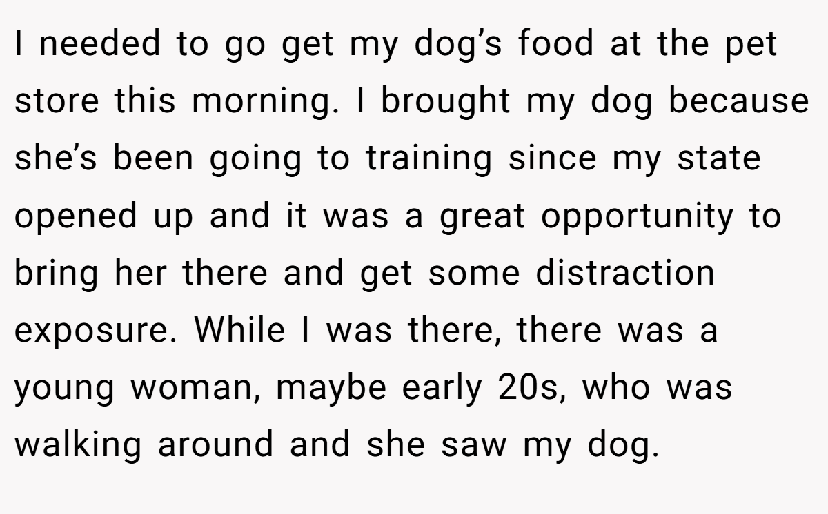I needed to go get my dog’s food at the pet store this morning. I brought my dog because she’s been going to training since my state opened up and it was a great opportunity to bring her there and get some distraction exposure. While I was there, there was a young woman, maybe early 20s, who was walking around and she saw my dog.