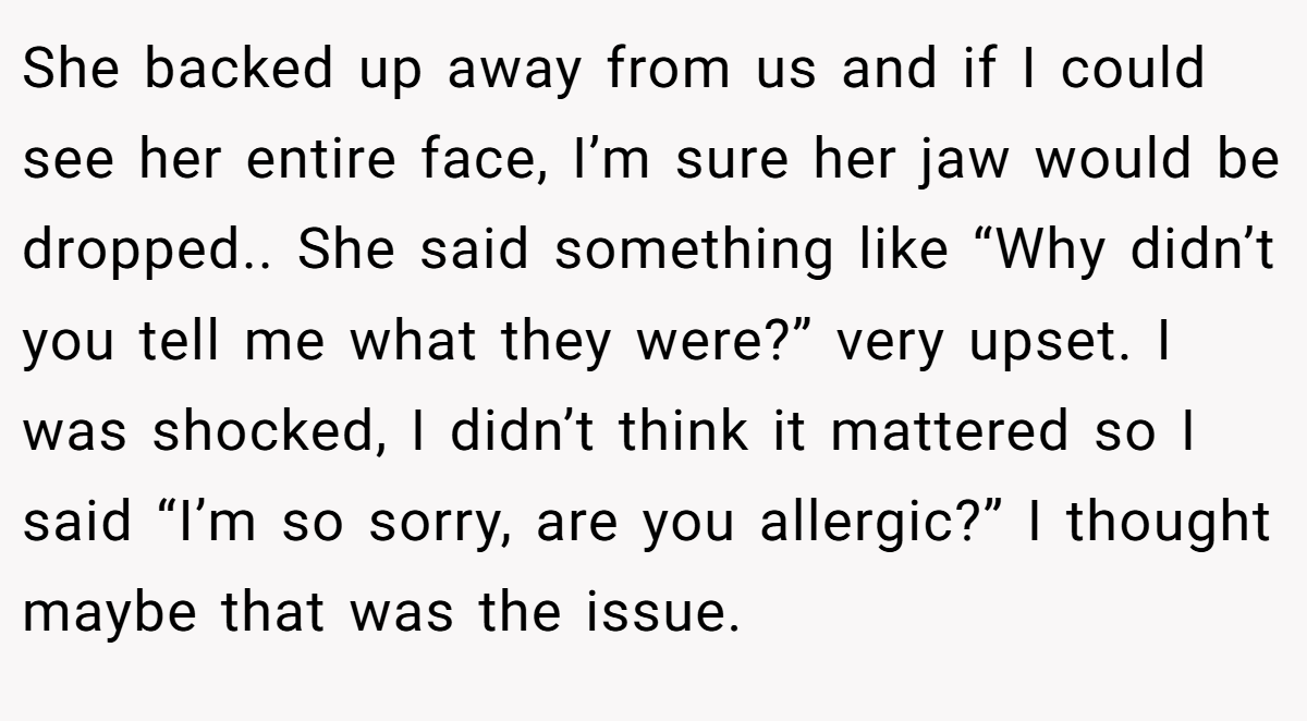 She backed up away from us and if I could see her entire face, I’m sure her jaw would be dropped.. She said something like “Why didn’t you tell me what they were?” very upset. I was shocked, I didn’t think it mattered so I said “I’m so sorry, are you allergic?” I thought maybe that was the issue.