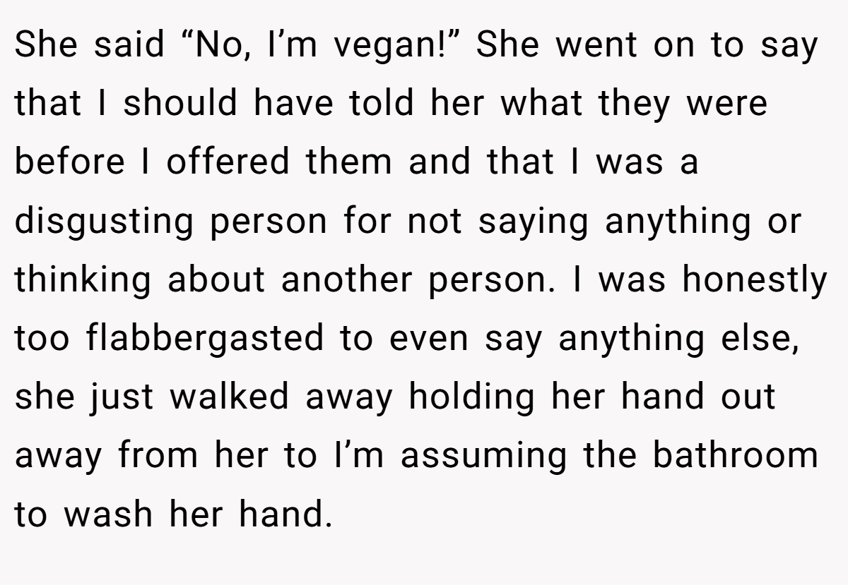 She said “No, I’m vegan!” She went on to say that I should have told her what they were before I offered them and that I was a disgusting person for not saying anything or thinking about another person. I was honestly too flabbergasted to even say anything else, she just walked away holding her hand out away from her to I’m assuming the bathroom to wash her hand.