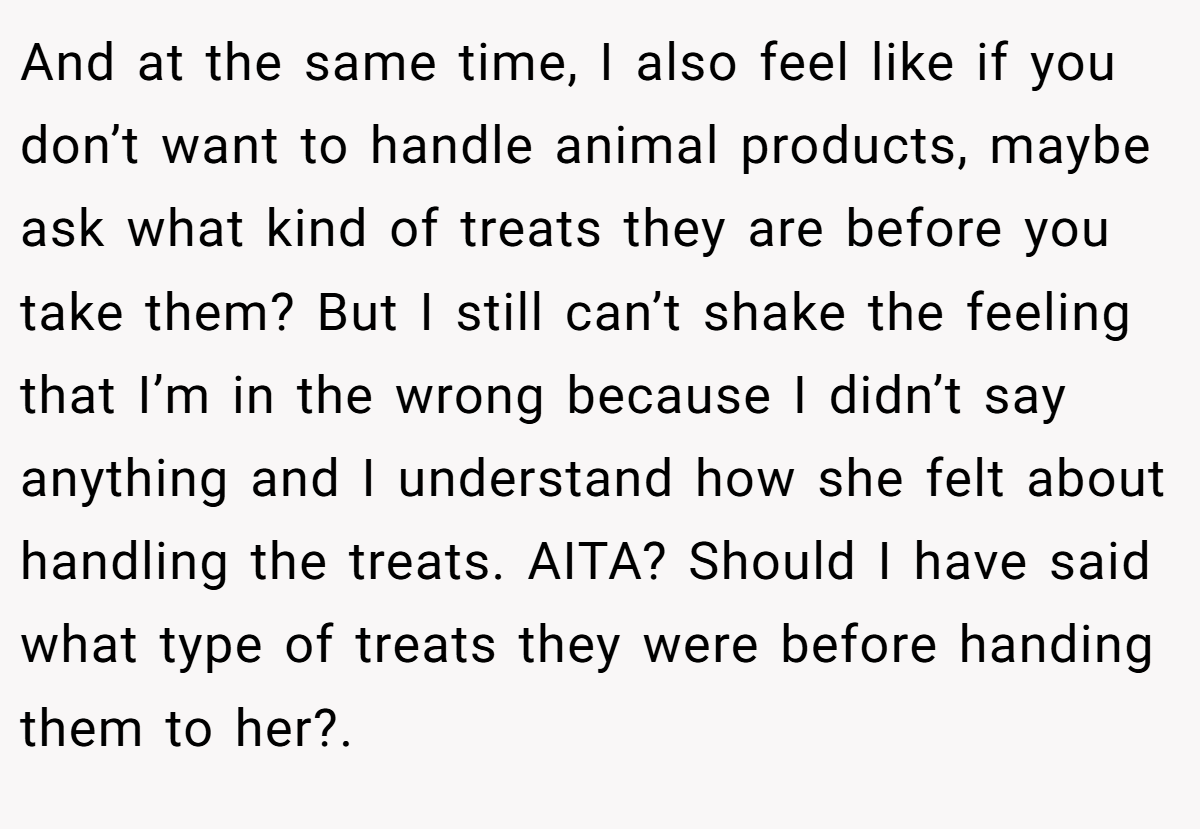 And at the same time, I also feel like if you don’t want to handle animal products, maybe ask what kind of treats they are before you take them? But I still can’t shake the feeling that I’m in the wrong because I didn’t say anything and I understand how she felt about handling the treats. AITA? Should I have said what type of treats they were before handing them to her?.