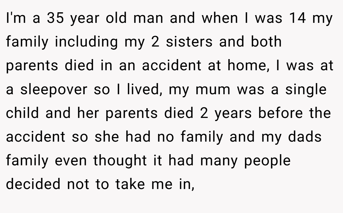 I'm a 35 year old man and when I was 14 my family including my 2 sisters and both parents died in an accident at home, I was at a sleepover so I lived, my mum was a single child and her parents died 2 years before the accident so she had no family and my dads family even thought it had many people decided not to take me in,