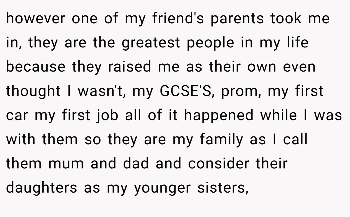 however one of my friend's parents took me in, they are the greatest people in my life because they raised me as their own even thought I wasn't, my GCSE'S, prom, my first car my first job all of it happened while I was with them so they are my family as I call them mum and dad and consider their daughters as my younger sisters,