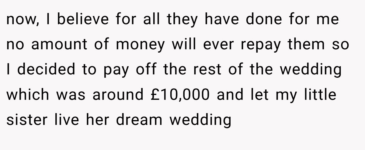 now, I believe for all they have done for me no amount of money will ever repay them so I decided to pay off the rest of the wedding which was around £10,000 and let my little sister live her dream wedding