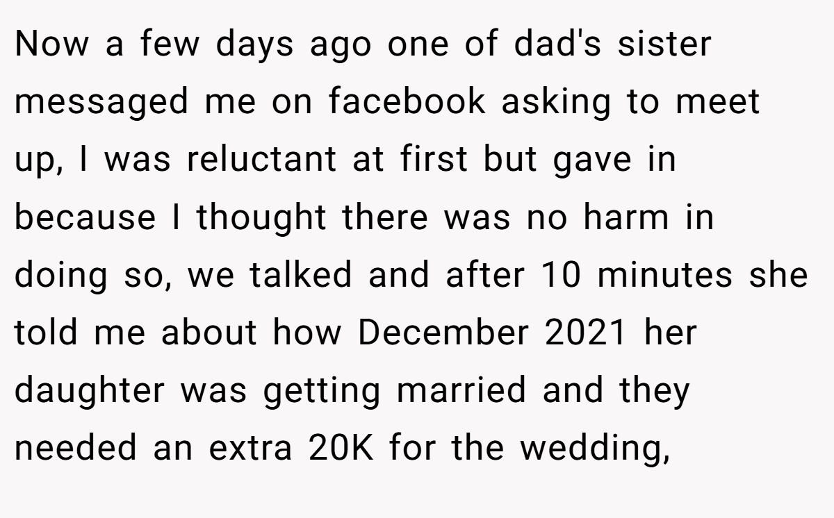 Now a few days ago one of dad's sister messaged me on facebook asking to meet up, I was reluctant at first but gave in because I thought there was no harm in doing so, we talked and after 10 minutes she told me about how December 2021 her daughter was getting married and they needed an extra 20K for the wedding,