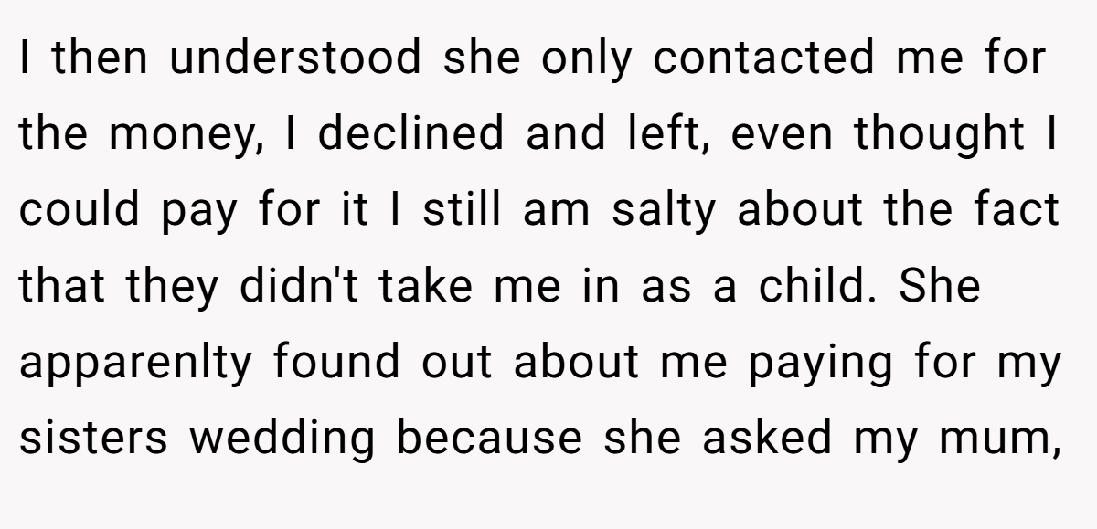 I then understood she only contacted me for the money, I declined and left, even thought I could pay for it I still am salty about the fact that they didn't take me in as a child. She apparenlty found out about me paying for my sisters wedding because she asked my mum,