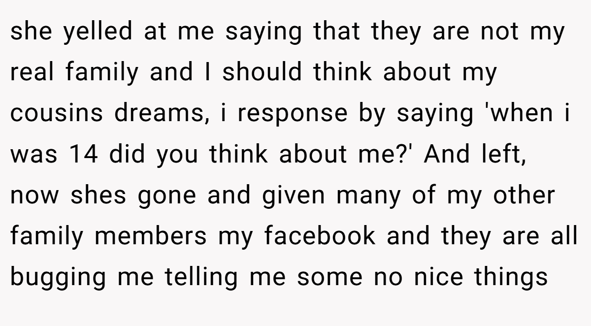 she yelled at me saying that they are not my real family and I should think about my cousins dreams, i response by saying 'when i was 14 did you think about me?' And left, now shes gone and given many of my other family members my facebook and they are all bugging me telling me some no nice things