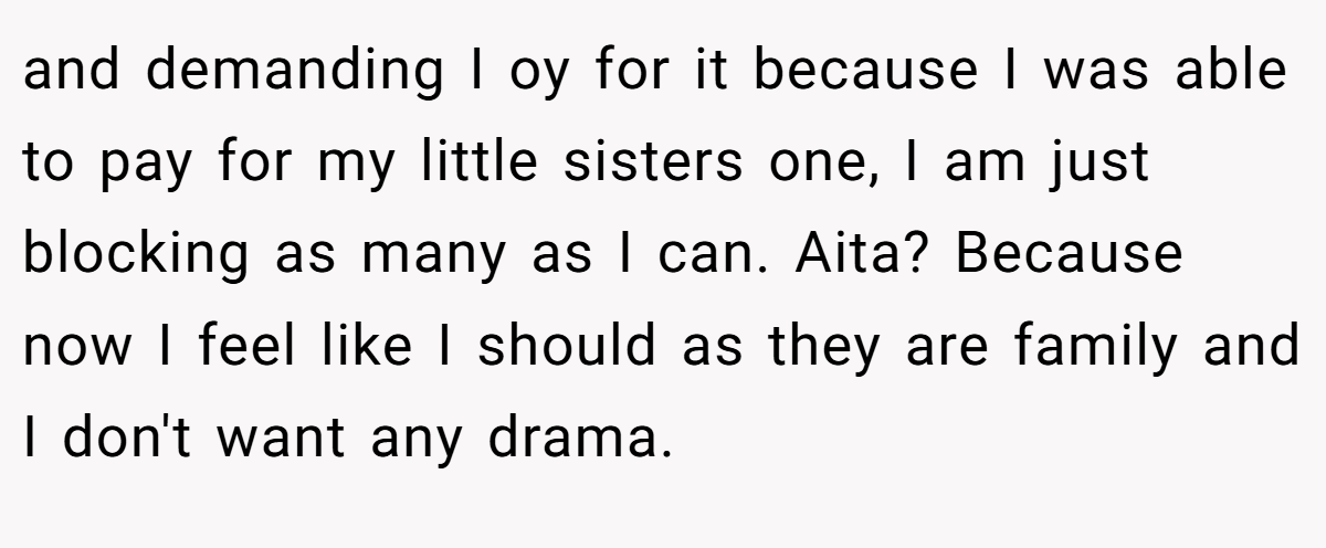 and demanding I oy for it because I was able to pay for my little sisters one, I am just blocking as many as I can. Aita? Because now I feel like I should as they are family and I don't want any drama.