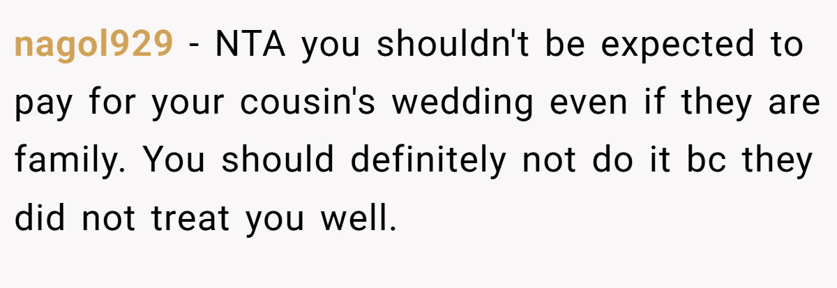 nagol929 - NTA you shouldn't be expected to pay for your cousin's wedding even if they are family. You should definitely not do it bc they did not treat you well.