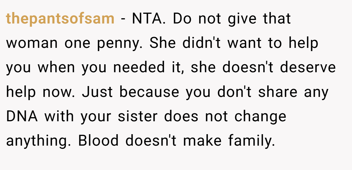 thepantsofsam - NTA. Do not give that woman one penny. She didn't want to help you when you needed it, she doesn't deserve help now. Just because you don't share any DNA with your sister does not change anything. Blood doesn't make family.