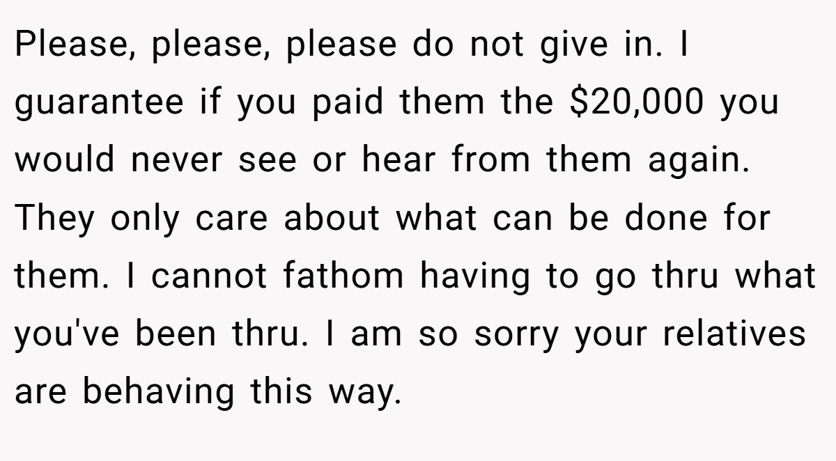 Please, please, please do not give in. I guarantee if you paid them the $20,000 you would never see or hear from them again. They only care about what can be done for them. I cannot fathom having to go thru what you've been thru. I am so sorry your relatives are behaving this way.