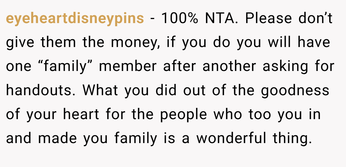eyeheartdisneypins - 100% NTA. Please don’t give them the money, if you do you will have one “family” member after another asking for handouts. What you did out of the goodness of your heart for the people who too you in and made you family is a wonderful thing.