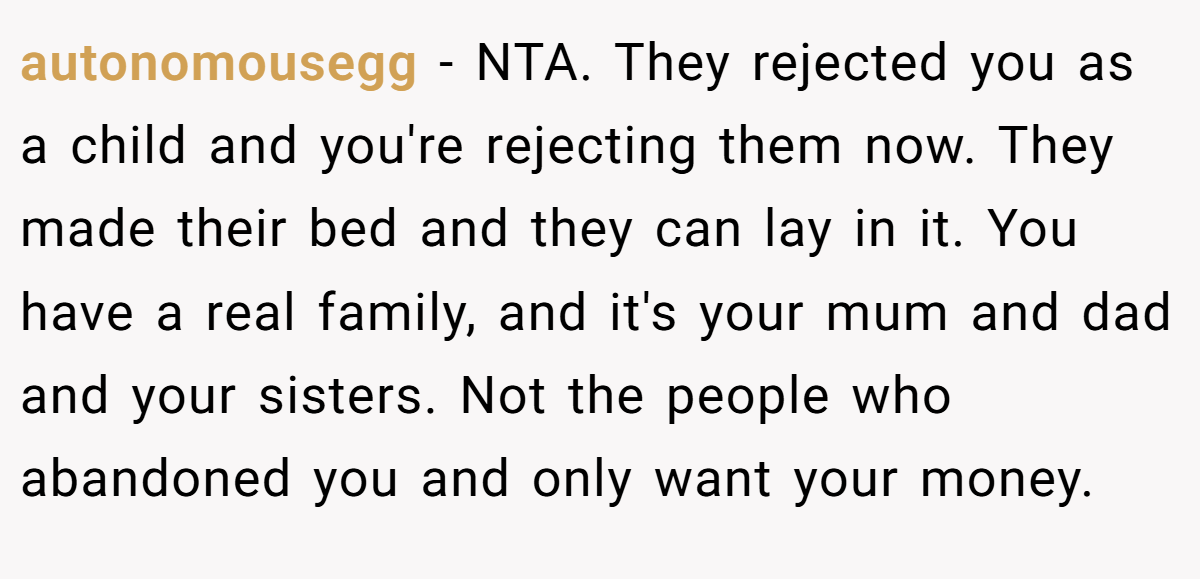 autonomousegg - NTA. They rejected you as a child and you're rejecting them now. They made their bed and they can lay in it. You have a real family, and it's your mum and dad and your sisters. Not the people who abandoned you and only want your money.