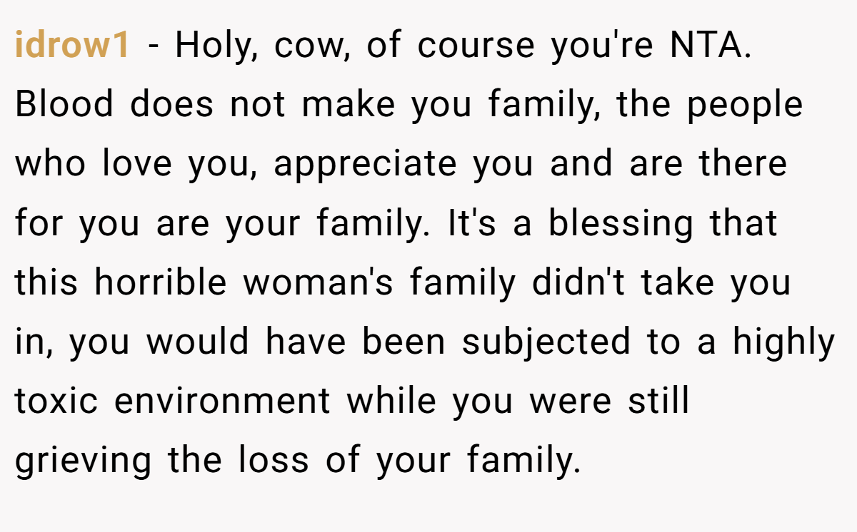 idrow1 - Holy, cow, of course you're NTA. Blood does not make you family, the people who love you, appreciate you and are there for you are your family. It's a blessing that this horrible woman's family didn't take you in, you would have been subjected to a highly toxic environment while you were still grieving the loss of your family.