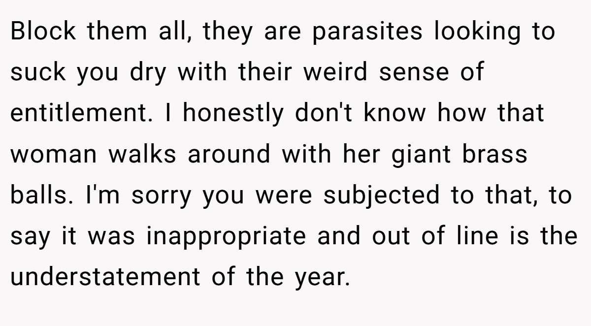 Block them all, they are parasites looking to suck you dry with their weird sense of entitlement. I honestly don't know how that woman walks around with her giant brass balls. I'm sorry you were subjected to that, to say it was inappropriate and out of line is the understatement of the year.