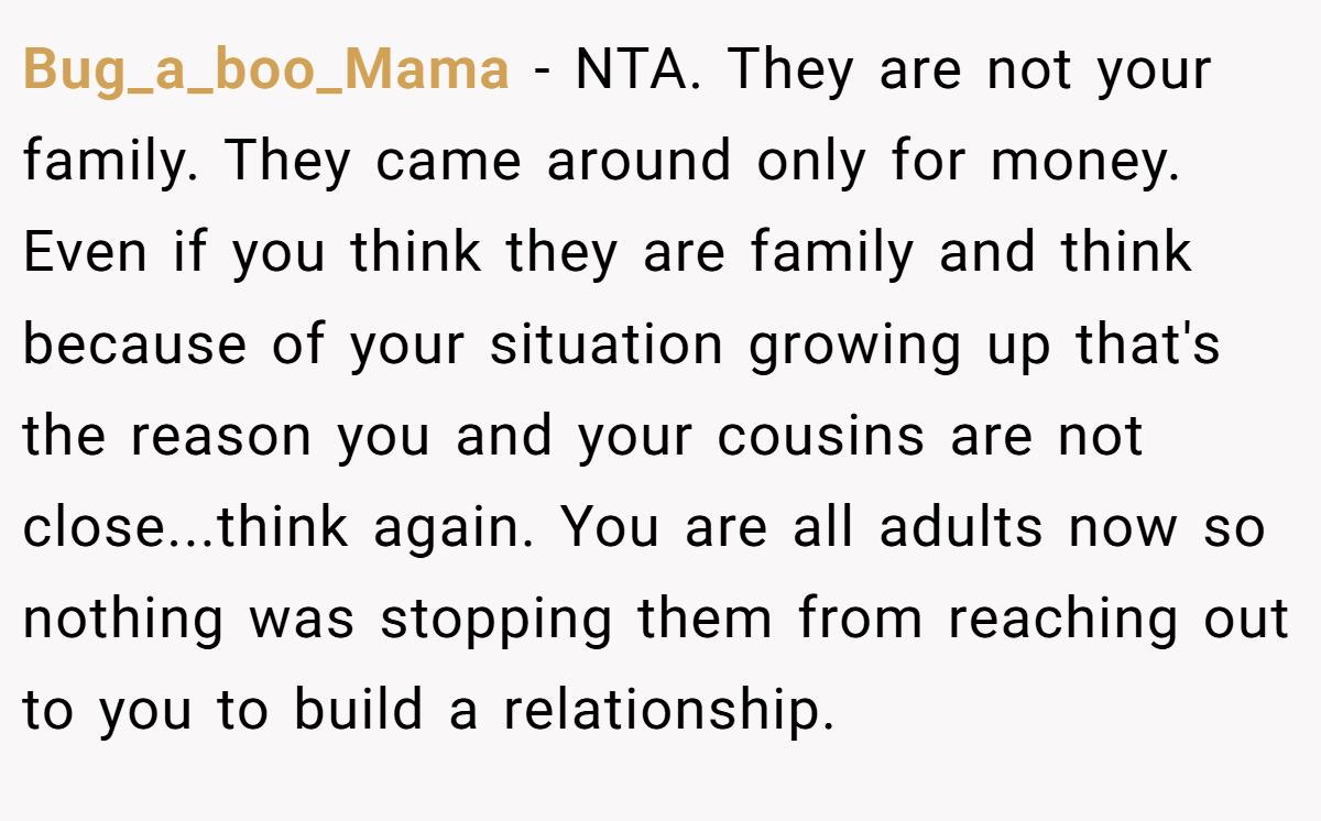 Bug_a_boo_Mama - NTA. They are not your family. They came around only for money. Even if you think they are family and think because of your situation growing up that's the reason you and your cousins are not close...think again. You are all adults now so nothing was stopping them from reaching out to you to build a relationship.