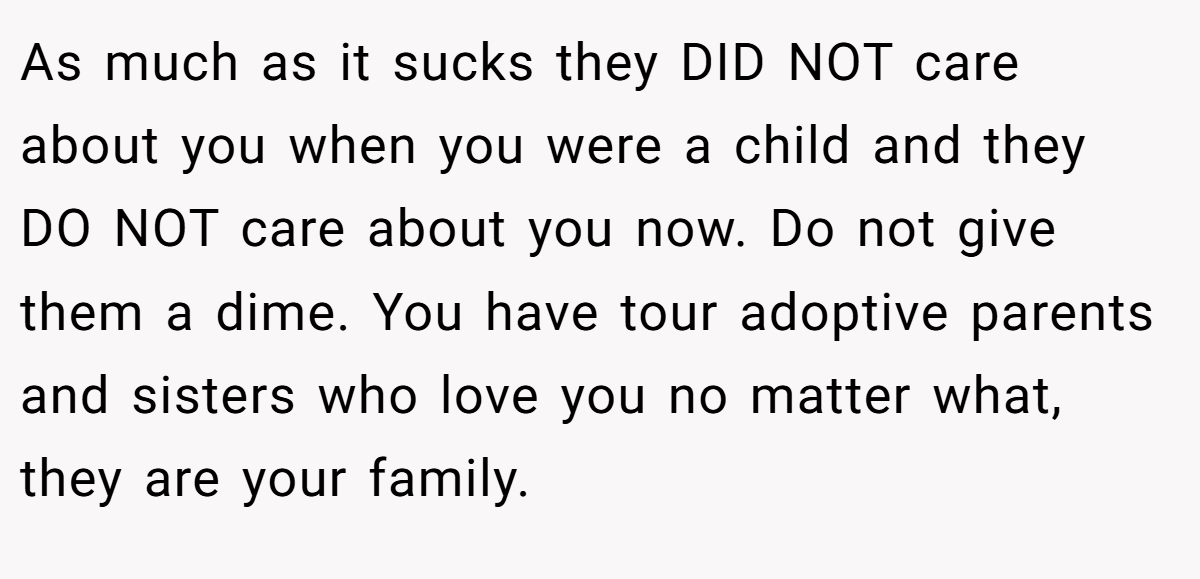 As much as it sucks they DID NOT care about you when you were a child and they DO NOT care about you now. Do not give them a dime. You have tour adoptive parents and sisters who love you no matter what, they are your family.