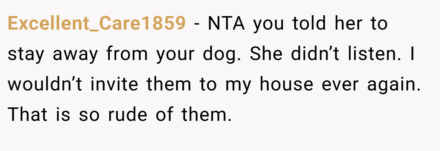 Excellent_Care1859 − NTA you told her to stay away from your dog. She didn’t listen. I wouldn’t invite them to my house ever again. That is so rude of them.