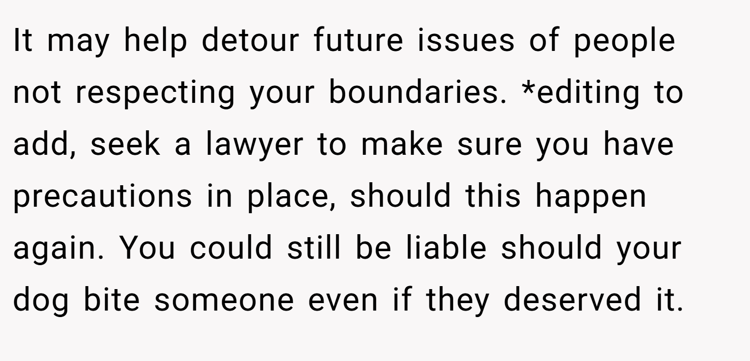 It may help detour future issues of people not respecting your boundaries. *editing to add, seek a lawyer to make sure you have precautions in place, should this happen again. You could still be liable should your dog bite someone even if they deserved it.