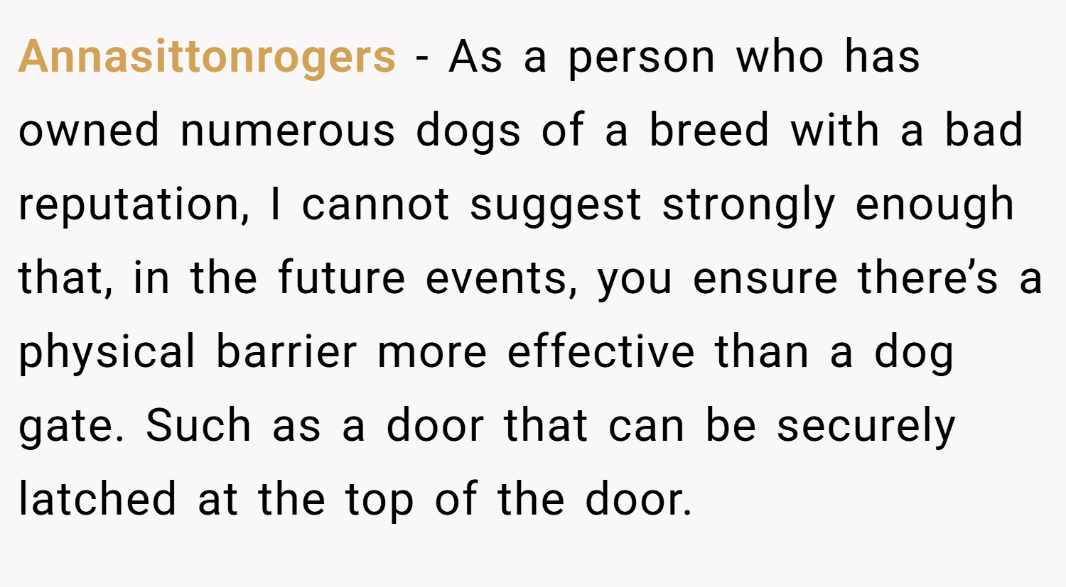 Annasittonrogers − As a person who has owned numerous dogs of a breed with a bad reputation, I cannot suggest strongly enough that, in the future events, you ensure there’s a physical barrier more effective than a dog gate. Such as a door that can be securely latched at the top of the door.